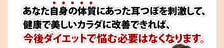 あなた自身の体質にあった耳つぼを刺激して、健康で美しいカラダに改善できれば、今後ダイエットで悩む必要はなくなります。