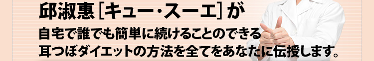 邱淑恵(キュースーエ)が自宅で誰でも簡単に続けることのできる耳つぼダイエットの方法を全て伝授します。