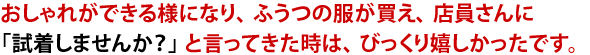 おしゃれができる様になり、ふうつの服が買え、店員さんに「試着しませんか?」と言ってきた時は、びっくり嬉しかったです。